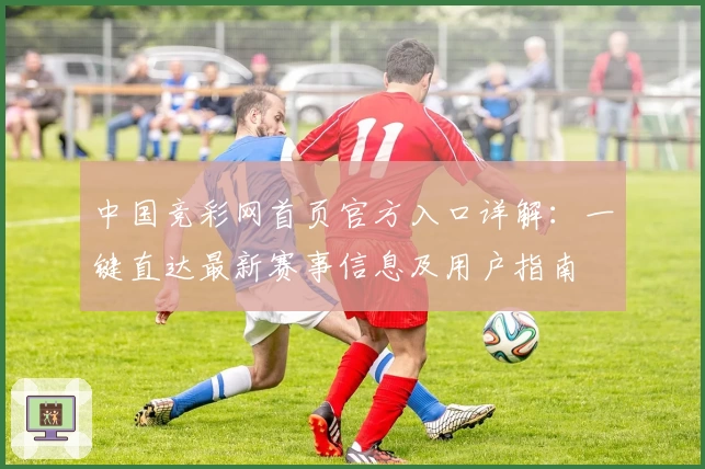 中国竞彩网首页官方入口详解：一键直达最新赛事信息及用户指南