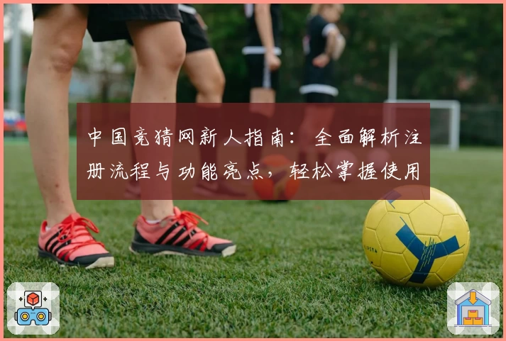 中国竞猜网新人指南:全面解析注册流程与功能亮点,轻松掌握使用秘诀