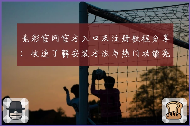 竞彩官网官方入口及注册教程分享：快速了解安装方法与热门功能亮点解析