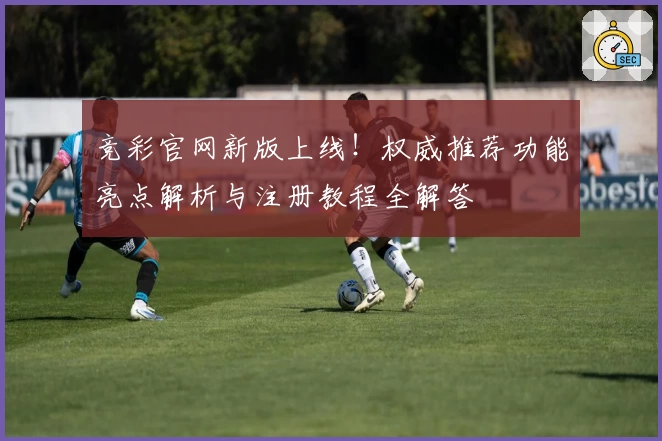 竞彩官网新版上线！权威推荐功能亮点解析与注册教程全解答