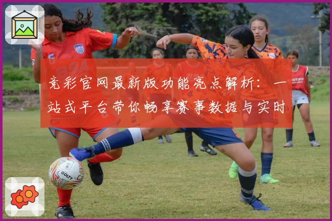 竞彩官网最新版功能亮点解析：一站式平台带你畅享赛事数据与实时比分体验