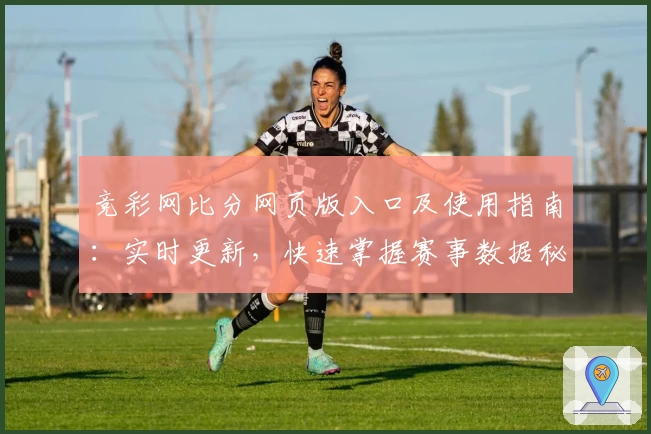 竞彩网比分网页版入口及使用指南：实时更新，快速掌握赛事数据秘诀