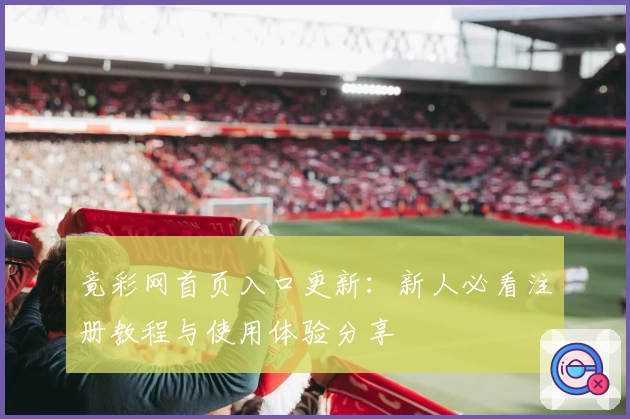 竟彩网首页入口更新：新人必看注册教程与使用体验分享