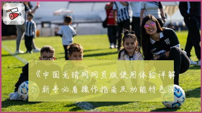 《中国竞猜网网页版使用体验详解：新手必看操作指南及功能特色深度测评》