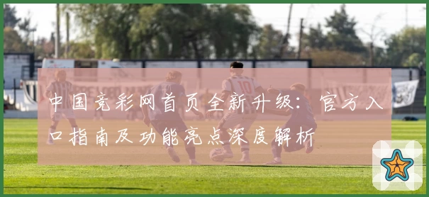 中国竞彩网首页全新升级：官方入口指南及功能亮点深度解析