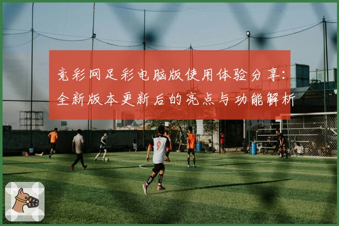 竞彩网足彩电脑版使用体验分享:全新版本更新后的亮点与功能解析