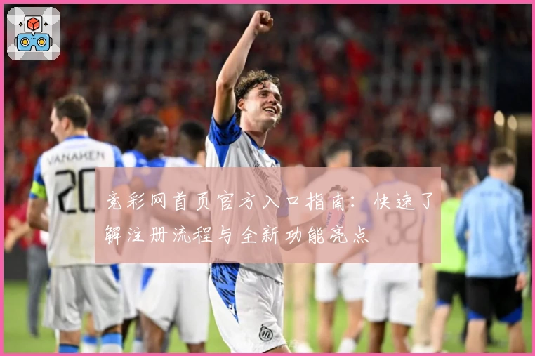 竞彩网首页官方入口指南：快速了解注册流程与全新功能亮点