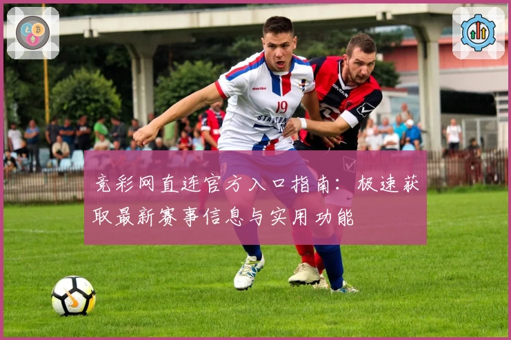 竞彩网直连官方入口指南：极速获取最新赛事信息与实用功能