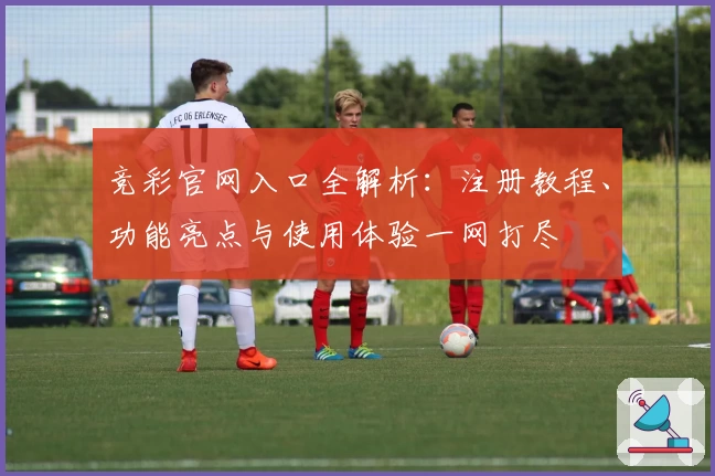 竞彩官网入口全解析:注册教程、功能亮点与使用体验一网打尽