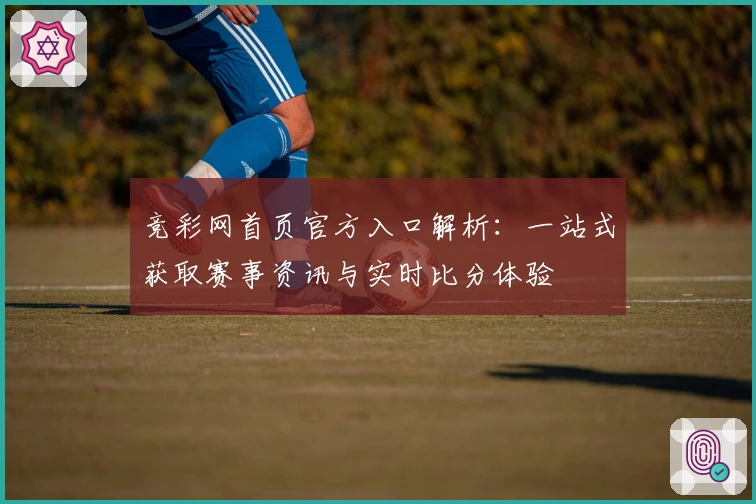 竞彩网首页官方入口解析：一站式获取赛事资讯与实时比分体验