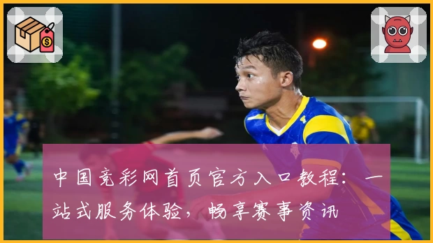 中国竞彩网首页官方入口教程：一站式服务体验，畅享赛事资讯